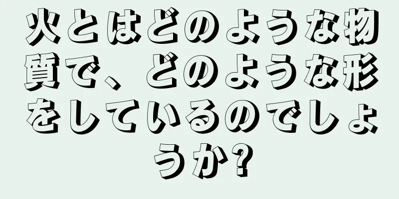 火とはどのような物質で、どのような形をしているのでしょうか?