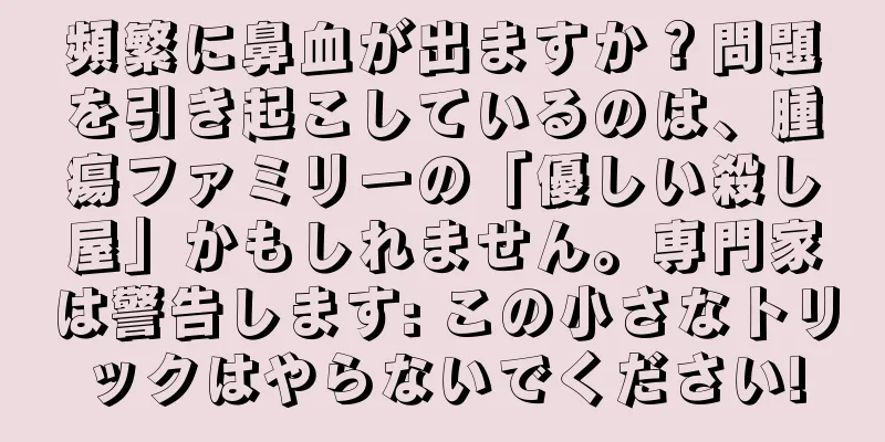 頻繁に鼻血が出ますか？問題を引き起こしているのは、腫瘍ファミリーの「優しい殺し屋」かもしれません。専門家は警告します: この小さなトリックはやらないでください!