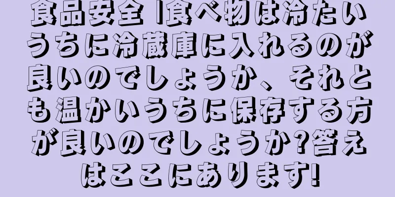 食品安全 |食べ物は冷たいうちに冷蔵庫に入れるのが良いのでしょうか、それとも温かいうちに保存する方が良いのでしょうか?答えはここにあります!
