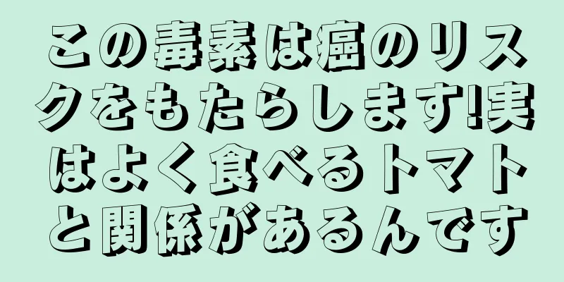 この毒素は癌のリスクをもたらします!実はよく食べるトマトと関係があるんです
