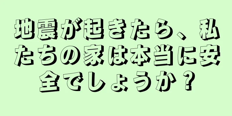 地震が起きたら、私たちの家は本当に安全でしょうか？