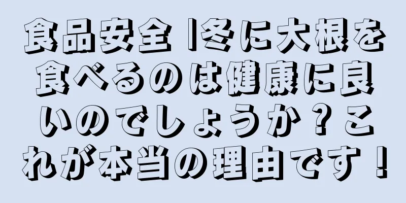 食品安全 |冬に大根を食べるのは健康に良いのでしょうか？これが本当の理由です！