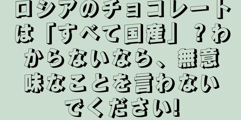 ロシアのチョコレートは「すべて国産」？わからないなら、無意味なことを言わないでください!