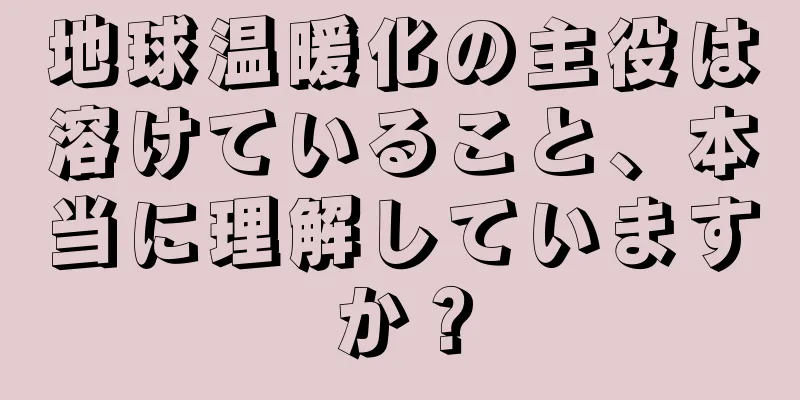 地球温暖化の主役は溶けていること、本当に理解していますか？