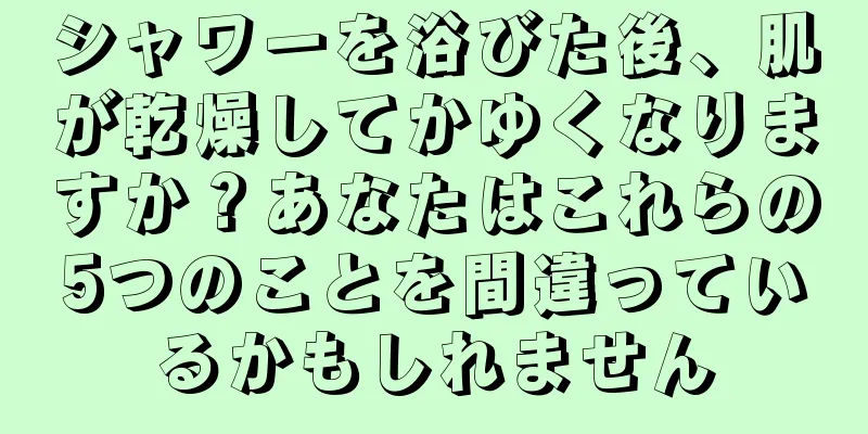 シャワーを浴びた後、肌が乾燥してかゆくなりますか？あなたはこれらの5つのことを間違っているかもしれません