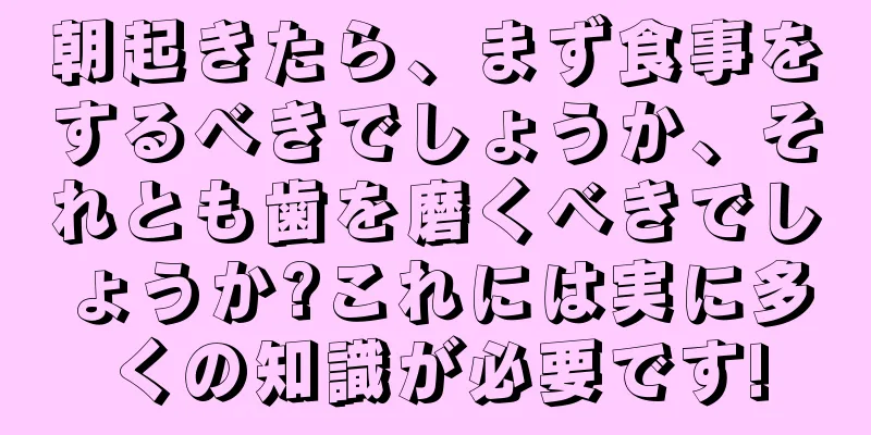 朝起きたら、まず食事をするべきでしょうか、それとも歯を磨くべきでしょうか?これには実に多くの知識が必要です!