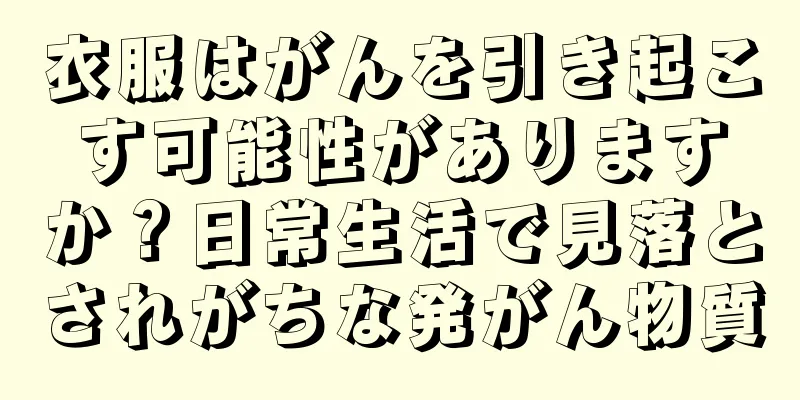 衣服はがんを引き起こす可能性がありますか？日常生活で見落とされがちな発がん物質