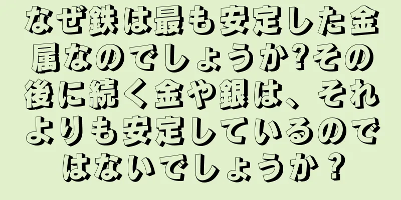 なぜ鉄は最も安定した金属なのでしょうか?その後に続く金や銀は、それよりも安定しているのではないでしょうか？