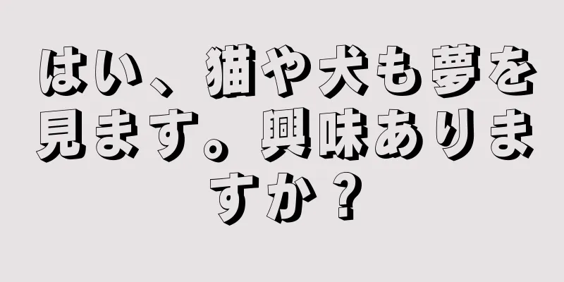 はい、猫や犬も夢を見ます。興味ありますか？