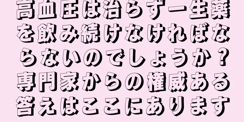 高血圧は治らず一生薬を飲み続けなければならないのでしょうか？専門家からの権威ある答えはここにあります