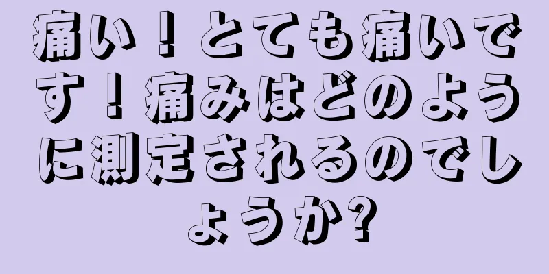 痛い！とても痛いです！痛みはどのように測定されるのでしょうか?
