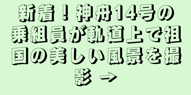 新着！神舟14号の乗組員が軌道上で祖国の美しい風景を撮影 →