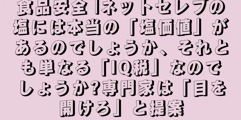 食品安全 |ネットセレブの塩には本当の「塩価値」があるのでしょうか、それとも単なる「IQ税」なのでしょうか?専門家は「目を開けろ」と提案