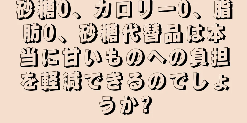 砂糖0、カロリー0、脂肪0、砂糖代替品は本当に甘いものへの負担を軽減できるのでしょうか?