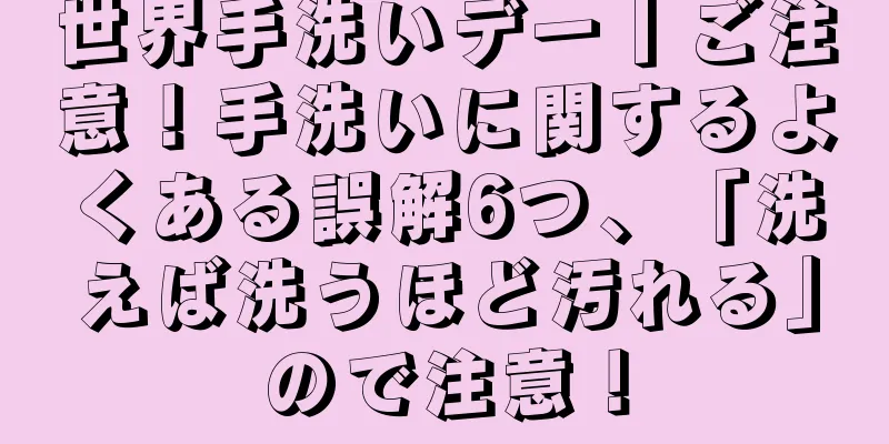 世界手洗いデー丨ご注意！手洗いに関するよくある誤解6つ、「洗えば洗うほど汚れる」ので注意！