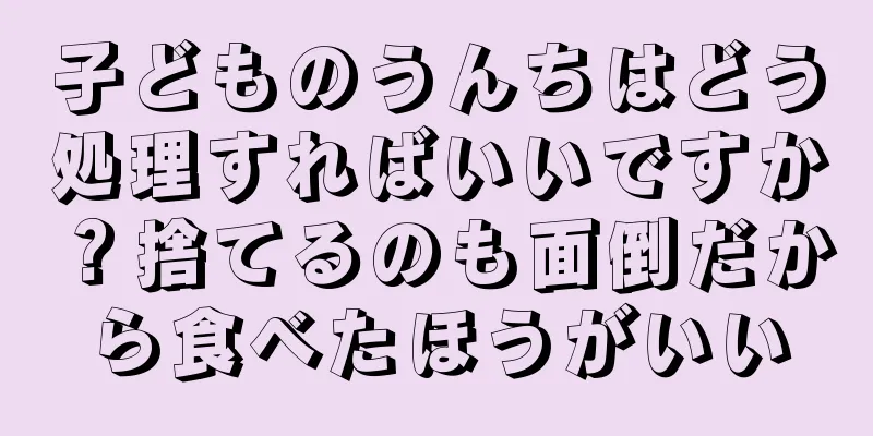 子どものうんちはどう処理すればいいですか？捨てるのも面倒だから食べたほうがいい