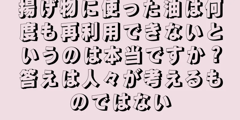 揚げ物に使った油は何度も再利用できないというのは本当ですか？答えは人々が考えるものではない