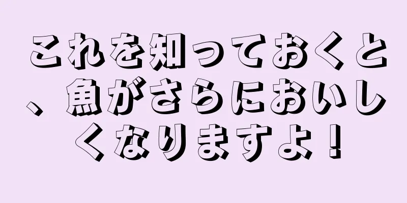 これを知っておくと、魚がさらにおいしくなりますよ！