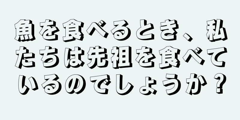 魚を食べるとき、私たちは先祖を食べているのでしょうか？