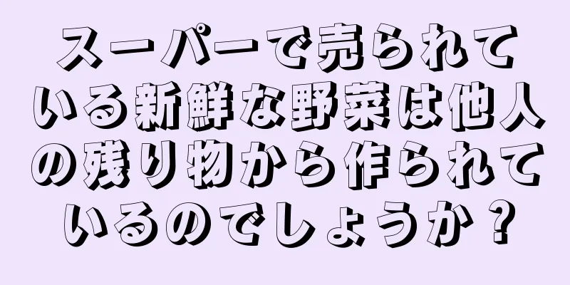 スーパーで売られている新鮮な野菜は他人の残り物から作られているのでしょうか？