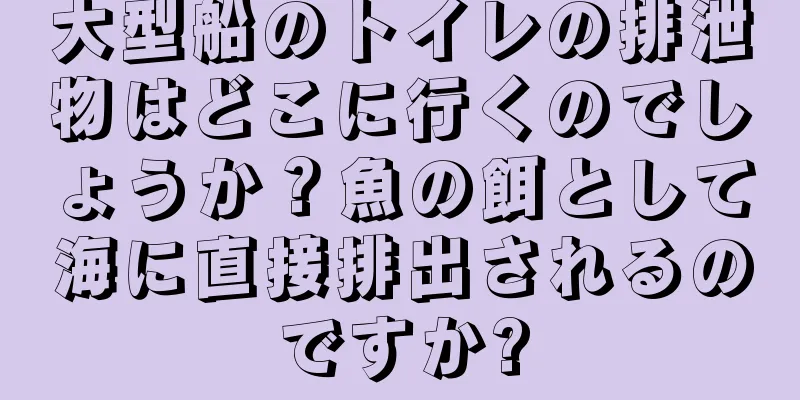 大型船のトイレの排泄物はどこに行くのでしょうか？魚の餌として海に直接排出されるのですか?