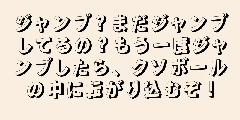 ジャンプ？まだジャンプしてるの？もう一度ジャンプしたら、クソボールの中に転がり込むぞ！