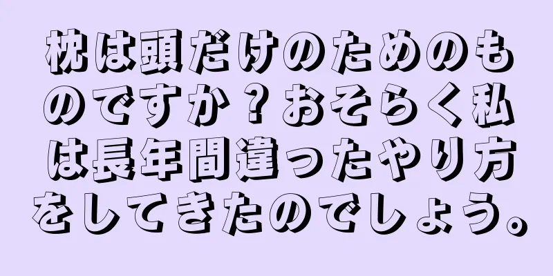 枕は頭だけのためのものですか？おそらく私は長年間違ったやり方をしてきたのでしょう。