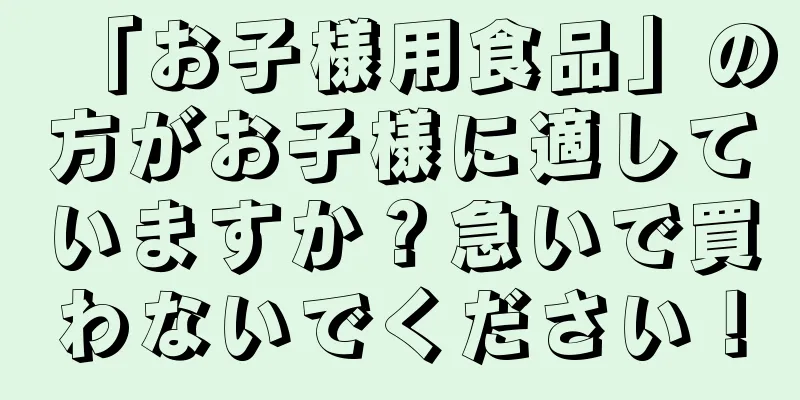 「お子様用食品」の方がお子様に適していますか？急いで買わないでください！