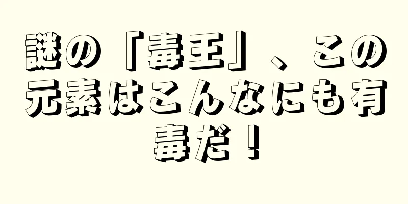 謎の「毒王」、この元素はこんなにも有毒だ！