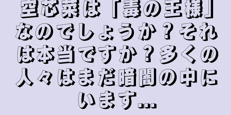 空芯菜は「毒の王様」なのでしょうか？それは本当ですか？多くの人々はまだ暗闇の中にいます...