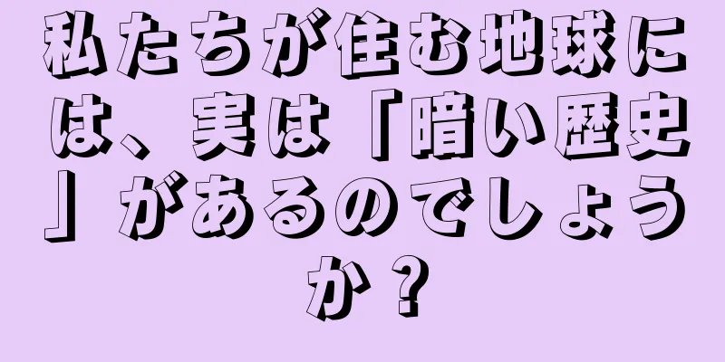 私たちが住む地球には、実は「暗い歴史」があるのでしょうか？