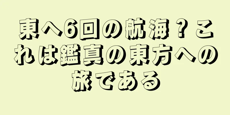東へ6回の航海？これは鑑真の東方への旅である
