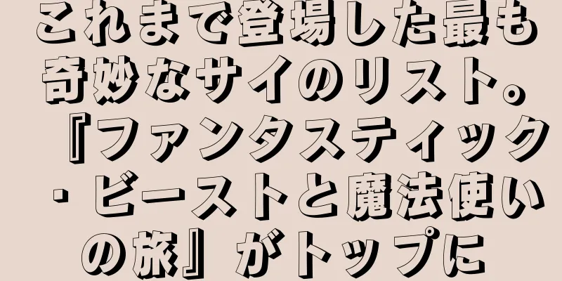 これまで登場した最も奇妙なサイのリスト。『ファンタスティック・ビーストと魔法使いの旅』がトップに
