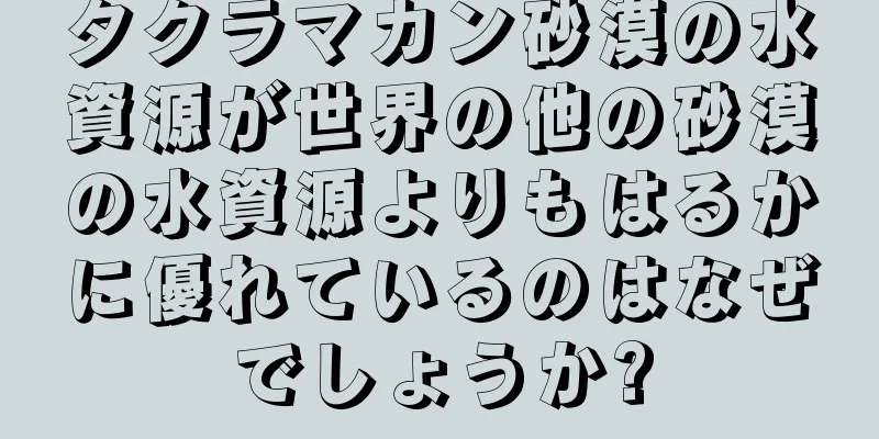 タクラマカン砂漠の水資源が世界の他の砂漠の水資源よりもはるかに優れているのはなぜでしょうか?