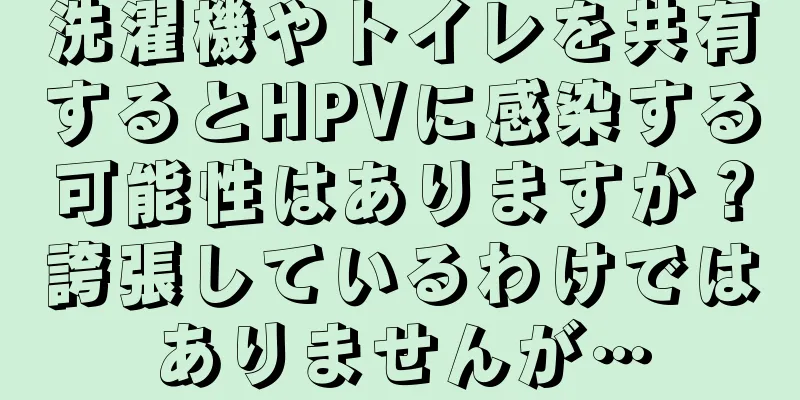 洗濯機やトイレを共有するとHPVに感染する可能性はありますか？誇張しているわけではありませんが…