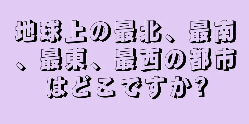 地球上の最北、最南、最東、最西の都市はどこですか?