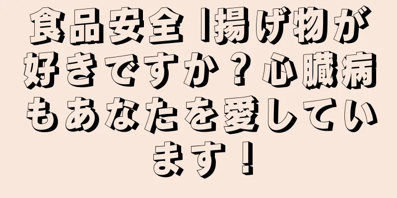 食品安全 |揚げ物が好きですか？心臓病もあなたを愛しています！