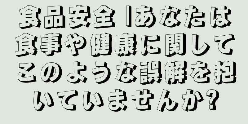 食品安全 |あなたは食事や健康に関してこのような誤解を抱いていませんか?