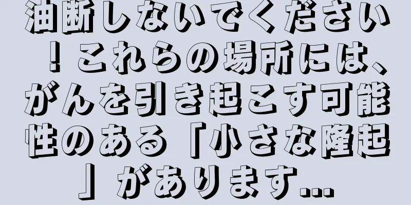 油断しないでください！これらの場所には、がんを引き起こす可能性のある「小さな隆起」があります...
