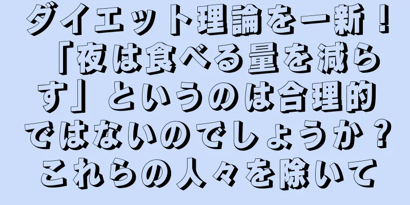 ダイエット理論を一新！ 「夜は食べる量を減らす」というのは合理的ではないのでしょうか？これらの人々を除いて