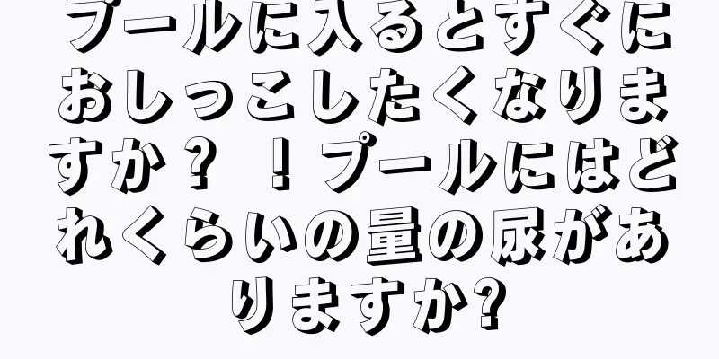 プールに入るとすぐにおしっこしたくなりますか？ ！プールにはどれくらいの量の尿がありますか?
