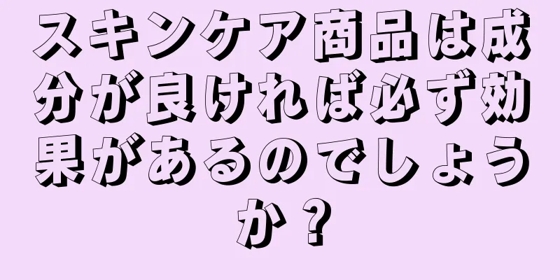スキンケア商品は成分が良ければ必ず効果があるのでしょうか？