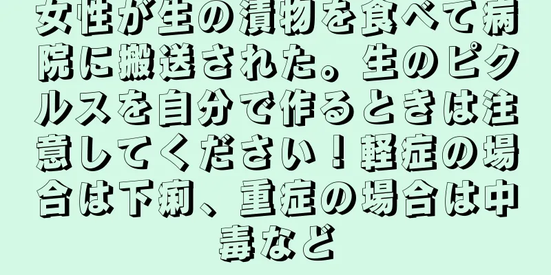 女性が生の漬物を食べて病院に搬送された。生のピクルスを自分で作るときは注意してください！軽症の場合は下痢、重症の場合は中毒など