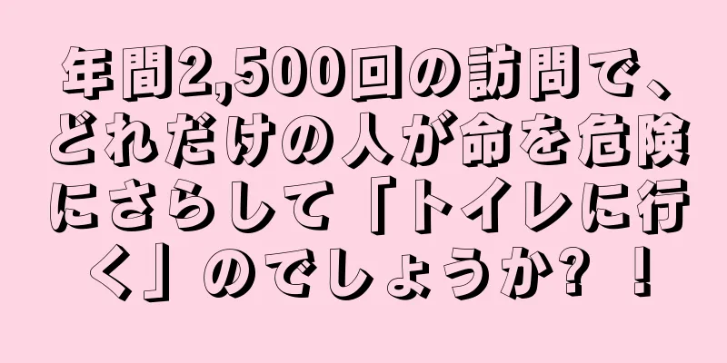 年間2,500回の訪問で、どれだけの人が命を危険にさらして「トイレに行く」のでしょうか? ！