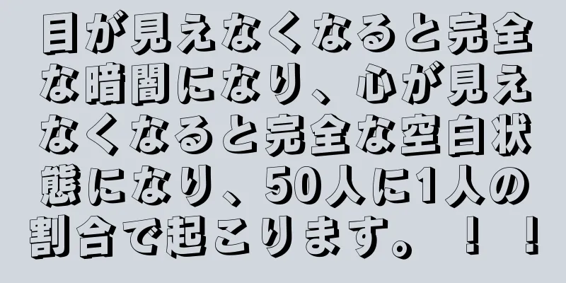 目が見えなくなると完全な暗闇になり、心が見えなくなると完全な空白状態になり、50人に1人の割合で起こります。 ！ ！