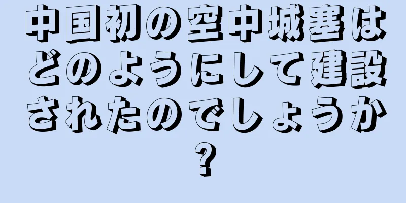 中国初の空中城塞はどのようにして建設されたのでしょうか?