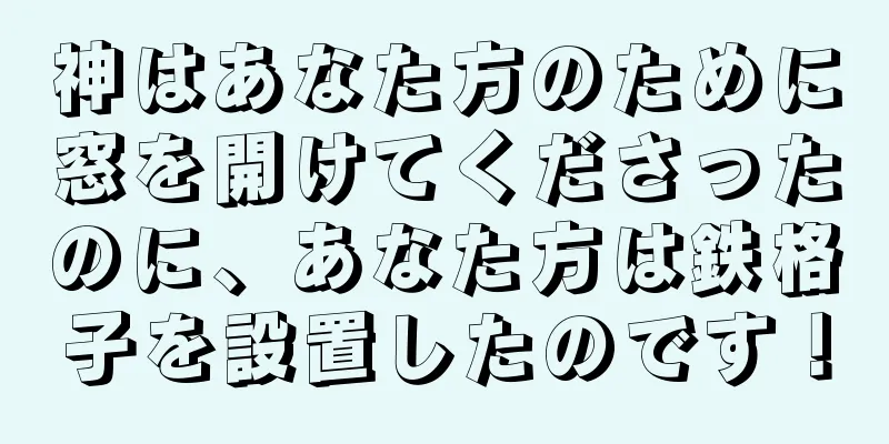 神はあなた方のために窓を開けてくださったのに、あなた方は鉄格子を設置したのです！