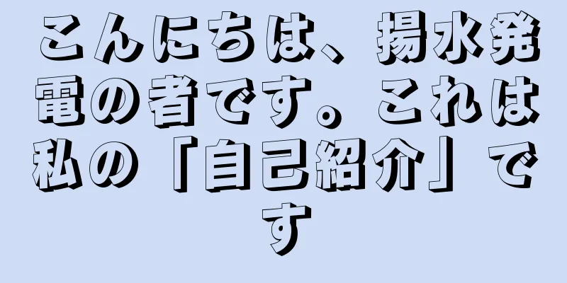 こんにちは、揚水発電の者です。これは私の「自己紹介」です