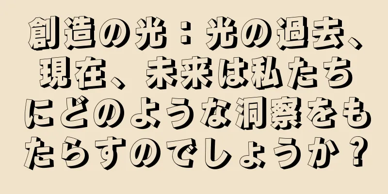 創造の光：光の過去、現在、未来は私たちにどのような洞察をもたらすのでしょうか？