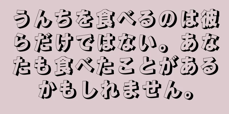 うんちを食べるのは彼らだけではない。あなたも食べたことがあるかもしれません。
